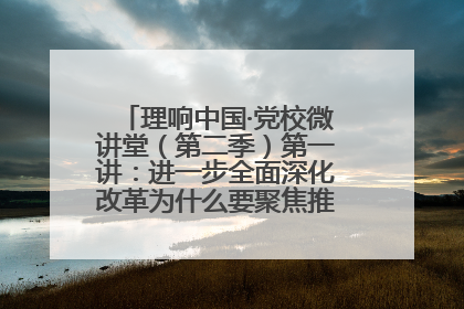 理响中国·党校微讲堂（第二季）第一讲：进一步全面深化改革为什么要聚焦推进中国式现代化